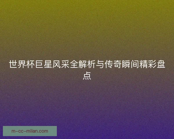 世界杯巨星风采全解析与传奇瞬间精彩盘点