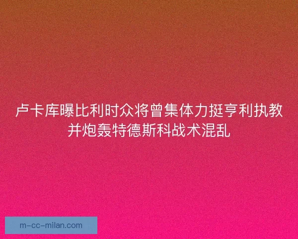 卢卡库曝比利时众将曾集体力挺亨利执教并炮轰特德斯科战术混乱