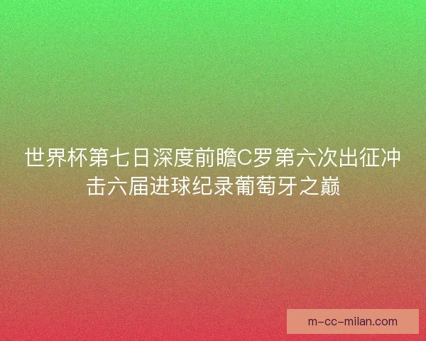 世界杯第七日深度前瞻C罗第六次出征冲击六届进球纪录葡萄牙之巅