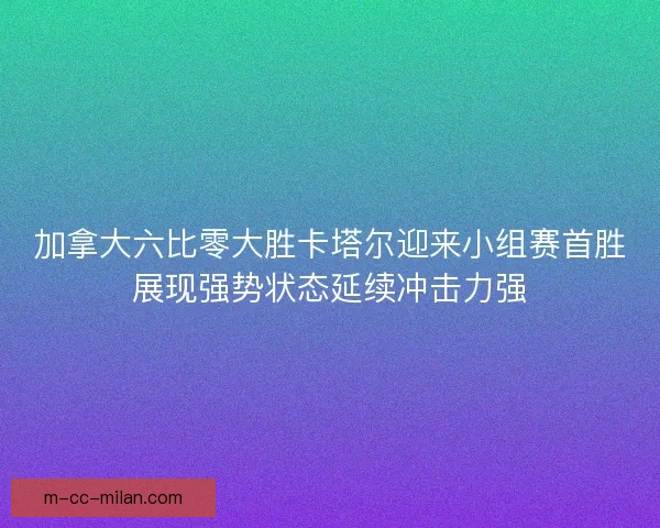 加拿大六比零大胜卡塔尔迎来小组赛首胜展现强势状态延续冲击力强