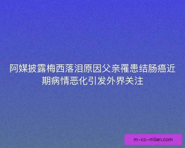 阿媒披露梅西落泪原因父亲罹患结肠癌近期病情恶化引发外界关注